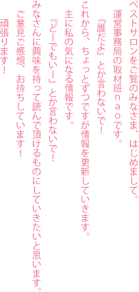 ベストサロンをご覧のみなさま、はじめまして。運営事務局の取材班ｎａｏです。『誰だよ』とか言わないで！これから、ちょっとずつですが情報を更新していきます。主に私の気になる情報です。『どーでもいー』とか言わないで！みなさんに興味を持って読んで頂けるものにしていきたいと思います。ご意見ご感想、お待ちしています！頑張ります！