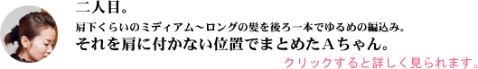 肩下くらいのミディアム～ロングの髪を後ろ一本でゆるめの編込み。それを肩に付かない位置でまとめたＡちゃん。