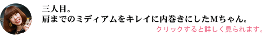 肩までのミディアムをキレイに内巻きにしたＭちゃん。