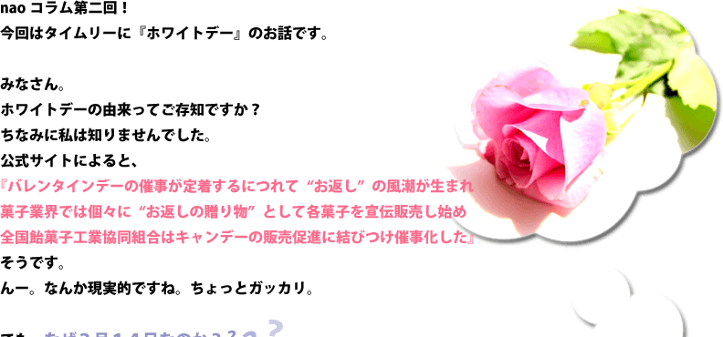 みなさん。ホワイトデーの由来ってご存知ですか？ちなみに私は知りませんでした。公式サイトによると、『バレンタインデーの催事が定着するにつれて“お返し”の風潮が生まれ』『菓子業界では個々に“お返しの贈り物”として各菓子を宣伝販売し始め』『全国飴菓子工業協同組合はキャンデーの販売促進に結びつけ催事化した』そうです。んー。なんか現実的ですね。ちょっとガッカリ。