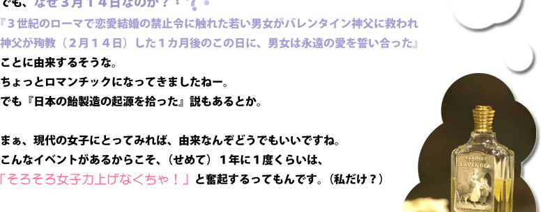 でも、なぜ３月１４日なのか？『３世紀のローマで恋愛結婚の禁止令に触れた若い男女がバレンタイン神父に救われ』『神父が殉教（２月１４日）した１カ月後のこの日に、男女は永遠の愛を誓い合った』ことに由来するそうな。ちょっとロマンチックになってきましたねー。でも『日本の飴製造の起源を拾った』説もあるとか。まぁ、現代の女子にとってみれば、由来なんぞどうでもいいですね。こんなイベントがあるからこそ、（せめて）１年に１度くらいは、「そろそろ女子力上げなくちゃ！」と奮起するってもんです。（私だけ？）