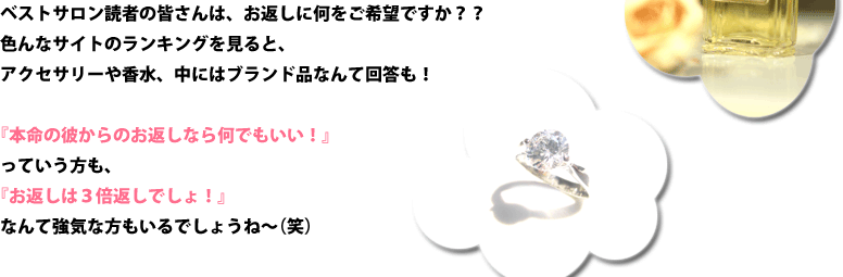 ベストサロン読者の皆さんは、お返しに何をご希望ですか？？色んなサイトのランキングを見ると、アクセサリーや香水、中にはブランド品なんて回答も！『本命の彼からのお返しなら何でもいい！』っていう方も、『お返しは３倍返しでしょ！』なんて強気な方もいるでしょうね～（笑）