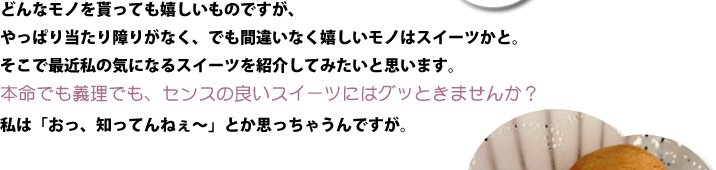 どんなモノを貰っても嬉しいものですが、やっぱり当たり障りがなく、でも間違いなく嬉しいモノはスイーツかと。そこで最近私の気になるスイーツを紹介してみたいと思います。本命でも義理でも、センスの良いスイーツにはグッときませんか？私は「おっ、知ってんねぇ～」とか思っちゃうんですが。