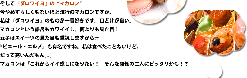 そして『ダロワイヨ』の“マカロン”今やめずらしくもないほど流行のマカロンですが、私は『ダロワイヨ』のものが一番好きです。口どけが良い。マカロンという語呂もカワイイし、何よりも見た目！女子はスイーツの見た目も重視しますから☆『ピエール・エルメ』も有名ですね。私は食べたことないけど。だって高いんだもん。。。マカロンは「これからイイ感じになりたい！」そんな関係の二人にピッタリかも！？