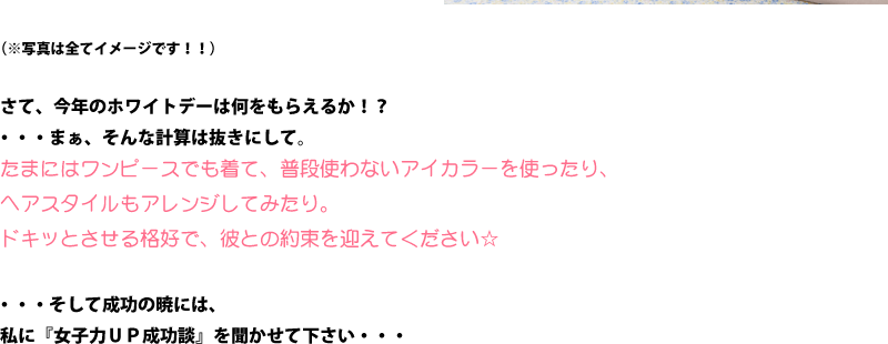 さて、今年のホワイトデーは何をもらえるか！？・・・まぁ、そんな計算は抜きにして。たまにはワンピースでも着て、普段使わないアイカラーを使ったり、ヘアスタイルもアレンジしてみたり。ドキッとさせる格好で、彼との約束を迎えてください☆・・・そして成功の暁には、私に『女子力ＵＰ成功談』を聞かせて下さい・・・