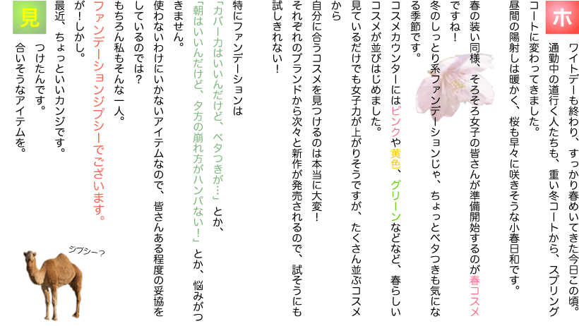 ホワイトデーも終わり、すっかり春めいてきた今日この頃。通勤中の道行く人たちも、重い冬コートから、スプリングコートに変わってきました。昼間の陽射しは暖かく、桜も早々に咲きそうな小春日和です。春の装い同様、そろそろ女子の皆さんが準備開始するのが春コスメですね！冬のしっとり系ファンデーションじゃ、ちょっとベタつきも気になる季節です。コスメカウンターにはピンクや黄色、グリーンなどなど、春らしいコスメが並びはじめました。見ているだけでも女子力が上がりそうですが、たくさん並ぶコスメから自分に合うコスメを見つけるのは本当に大変！それぞれのブランドから次々と新作が発売されるので、試そうにも試しきれない！特にファンデーションは「カバー力はいいんだけど、ベタつきが…」とか、「朝はいいんだけど、夕方の崩れ方がハンパない！」とか、悩みがつきません。使わないわけにいかないアイテムなので、皆さんある程度の妥協をしているのでは？もちろん私もそんな一人。ファンデーションジプシーでございます。が！しかし。最近、ちょっといいカンジです。見つけたんです。合いそうなアイテムを。