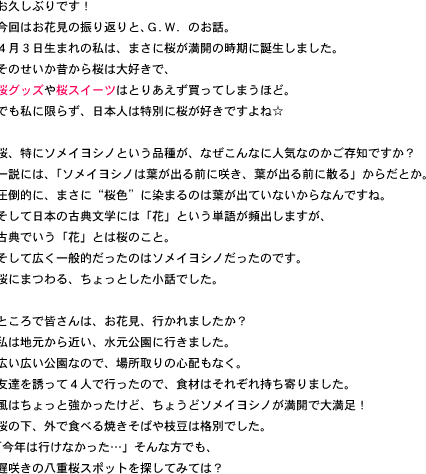 お久しぶりです！今回はお花見の振り返りと、Ｇ．Ｗ．のお話。４月３日生まれの私は、まさに桜が満開の時期に誕生しました。そのせいか昔から桜は大好きで、桜グッズや桜スイーツはとりあえず買ってしまうほど。でも私に限らず、日本人は特別に桜が好きですよね☆桜、特にソメイヨシノという品種が、なぜこんなに人気なのかご存知ですか？一説には、「ソメイヨシノは葉が出る前に咲き、葉が出る前に散る」からだとか。圧倒的に、まさに“桜色”に染まるのは葉が出ていないからなんですね。そして日本の古典文学には「花」という単語が頻出しますが、古典でいう「花」とは桜のこと。そして広く一般的だったのはソメイヨシノだったのです。桜にまつわる、ちょっとした小話でした。ところで皆さんは、お花見、行かれましたか？私は地元から近い、水元公園に行きました。広い広い公園なので、場所取りの心配もなく。友達を誘って４人で行ったので、食材はそれぞれ持ち寄りました。風はちょっと強かったけど、ちょうどソメイヨシノが満開で大満足！桜の下、外で食べる焼きそばや枝豆は格別でした。「今年は行けなかった…」そんな方でも、遅咲きの八重桜スポットを探してみては？