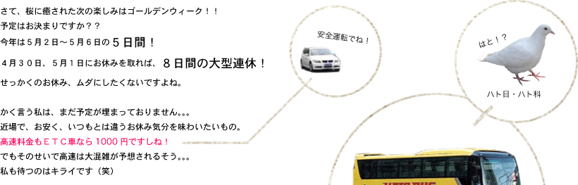 さて、桜に癒された次の楽しみはゴールデンウィーク！！予定はお決まりですか？？今年は５月２日～５月６日の５日間！４月３０日、５月１日にお休みを取れば、８日間の大型連休！せっかくのお休み、ムダにしたくないですよね。かく言う私は、まだ予定が埋まっておりません。。。近場で、お安く、いつもとは違うお休み気分を味わいたいもの。高速料金もＥＴＣ車なら1000円ですしね！でもそのせいで高速は大混雑が予想されるそう。。。私も待つのはキライです（笑）