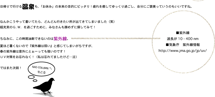 日帰りで行ける温泉も、「お休み」の本来の目的にピッタリ！疲れを癒してゆっくり過ごし、自分にご褒美っていうのもいいですね。なんかこうやって書いてたら、どんどん行きたい所が出てきてしまいました（笑）超充実のＧ．Ｗ．を過ごすために、みなさんも諦めずに探してみて！ちなみに、この時期油断できないのは紫外線。夏ほど暑くないので『紫外線は弱い』と感じてしまいがちですが、春の紫外線は意外にとぉーっても強いのです！ＵＶ対策をお忘れなく！（私は忘れてましたけど…泣）ではまた次回！