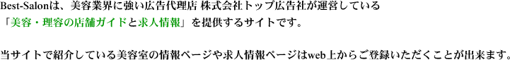 Best-Salonは、美容業界に強い広告代理店 株式会社トップ広告社が運営している「美容・理容の店舗ガイドと求人情報」を提供するサイトです。当サイトで紹介している美容室の情報ページや求人情報ページはweb上からご登録いただくことが出来ます。