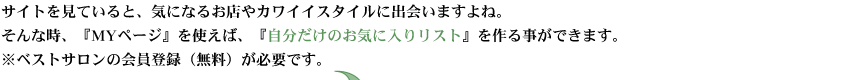 サイトを見ていると、気になるお店やカワイイスタイルに出会いますよね。そんな時、『マイページ』を使えば、『自分だけのお気に入りリスト』を作る事ができます。※ベストサロンの会員登録（無料）が必要です。