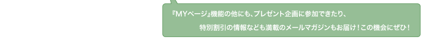 『マイページ』機能の他にも、プレゼント企画に参加できたり、特別割引の情報なども満載のメールマガジンもお届け！この機会にぜひ！