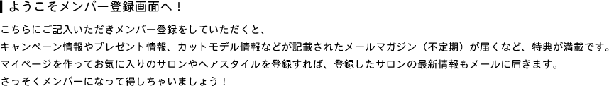 こちらにご記入いただきメンバー登録をしていただくと、キャンペーン情報やプレゼント情報、カットモデル情報などが記載されたメールマガジン（不定期）が届くなど、特典が満載です。マイページを作ってお気に入りのサロンやヘアスタイルを登録すれば、登録したサロンの最新情報もメールに届きます。さっそくメンバーになって得しちゃいましょう！