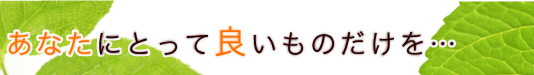 あなたにとって良いものだけを・・・